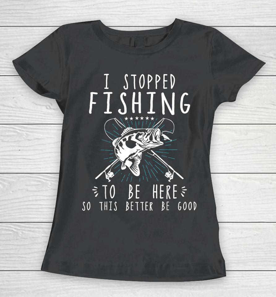 I Stopped Fishing To Be Here So This Better Be Good Women T-Shirt