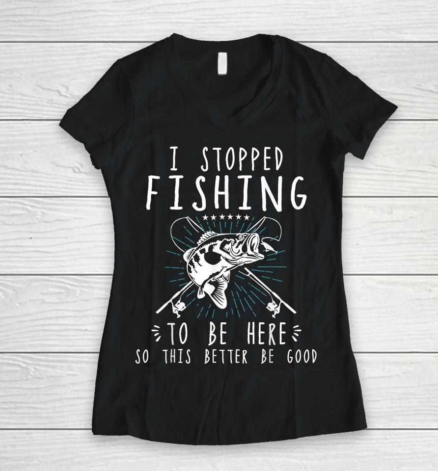 I Stopped Fishing To Be Here So This Better Be Good Women V-Neck T-Shirt