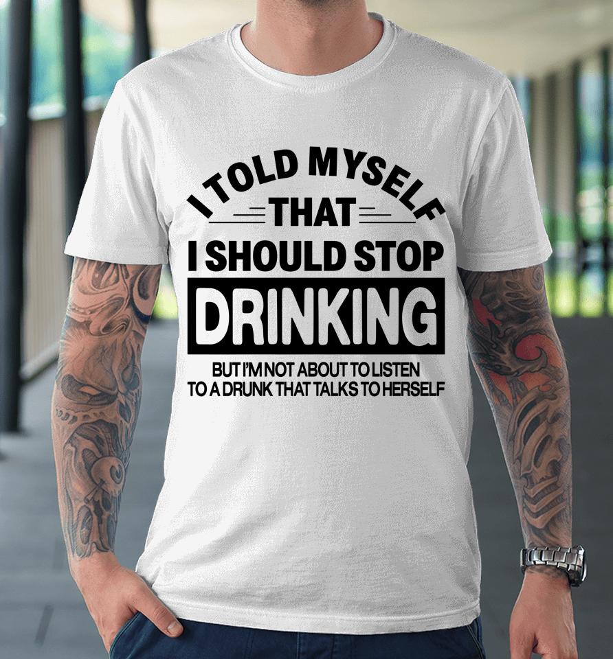 I Told Myself That I Should Stop Dinking But I'm Not About To Listen To A Drunk That Talks To Hersel Premium T-Shirt
