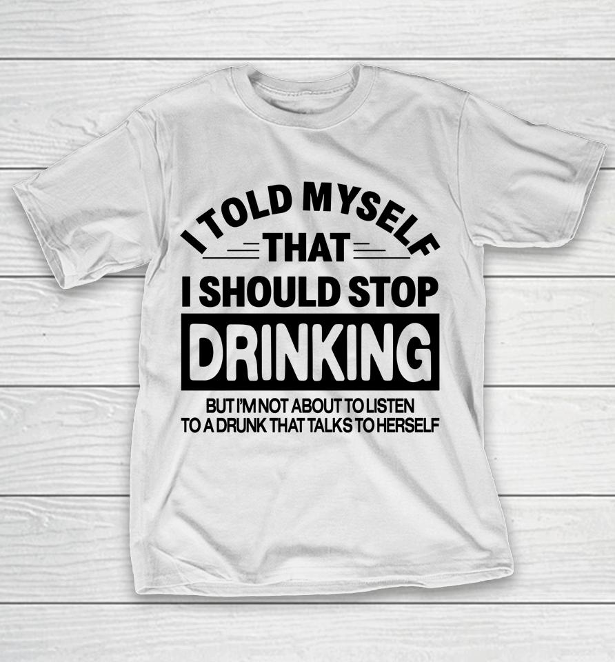 I Told Myself That I Should Stop Dinking But I'm Not About To Listen To A Drunk That Talks To Hersel T-Shirt