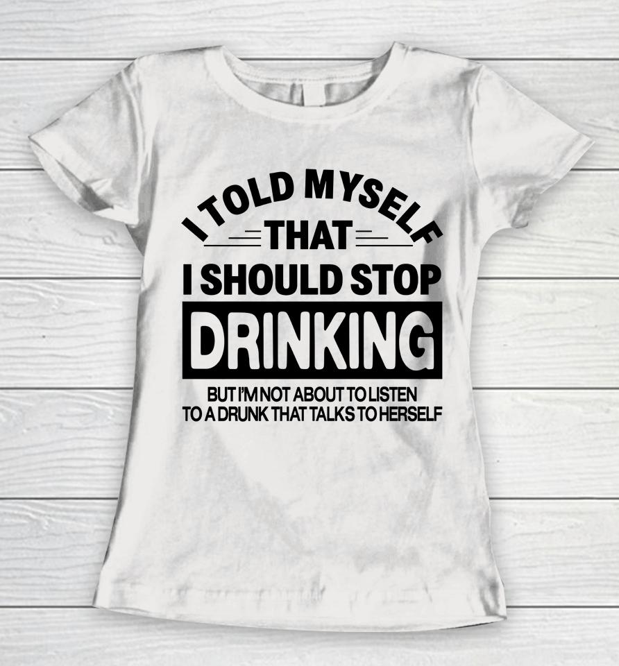 I Told Myself That I Should Stop Dinking But I'm Not About To Listen To A Drunk That Talks To Hersel Women T-Shirt
