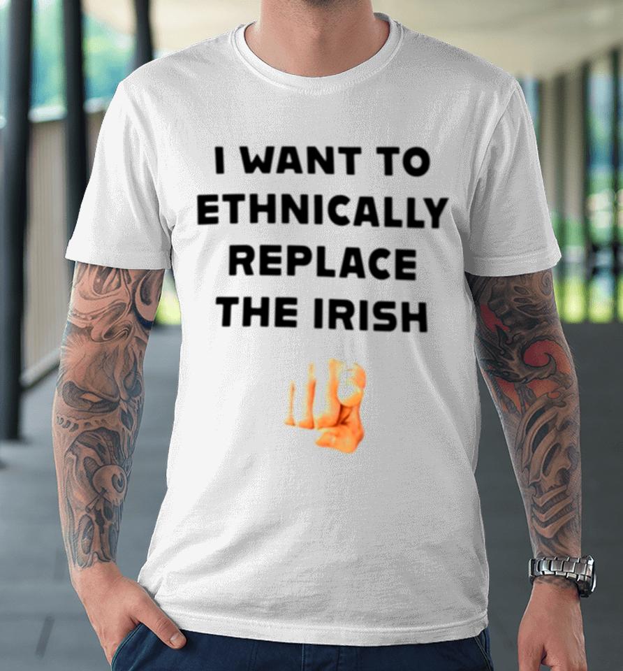 I Want To Ethnically Replace The Irish Premium T-Shirt