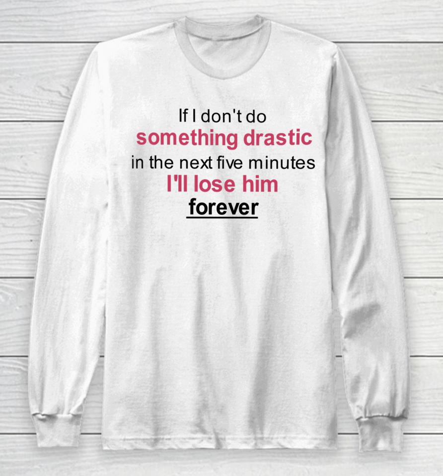 If I Don't Do Something Drastic In The Next Five Minutes I'll Lose Him Forever Long Sleeve T-Shirt