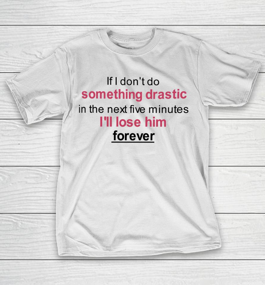 If I Don't Do Something Drastic In The Next Five Minutes I'll Lose Him Forever T-Shirt