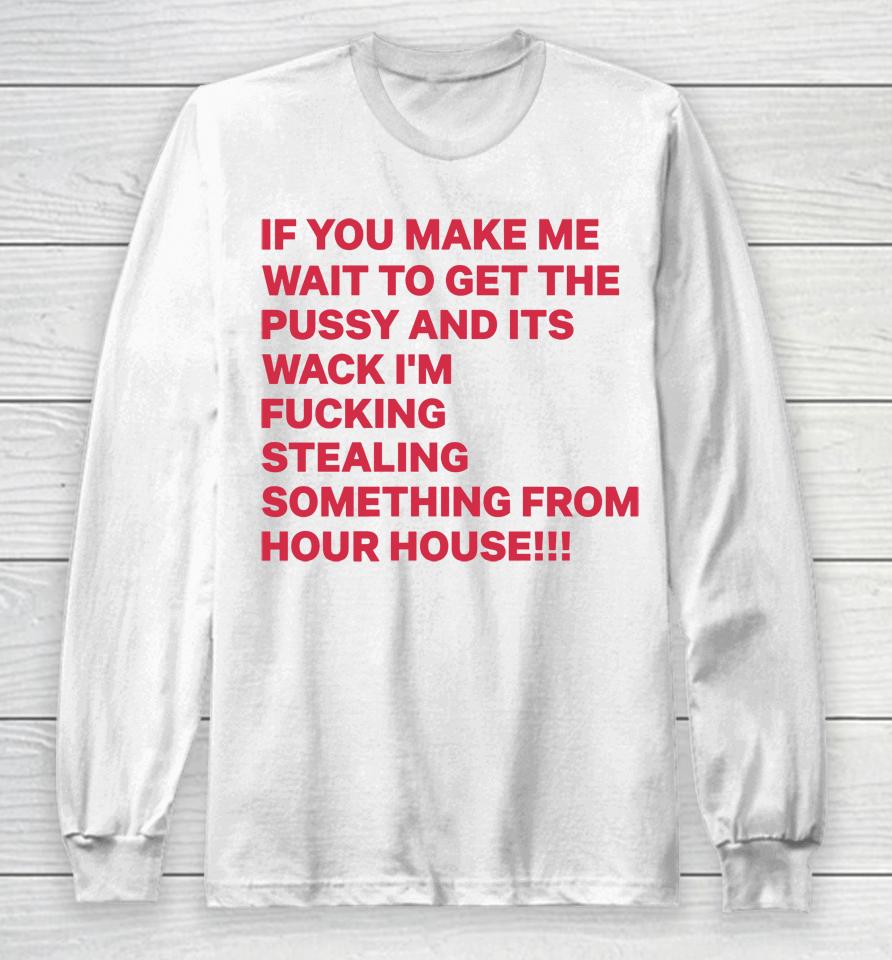 If You Make Me Wait To Get The Pussy And Its Wack I'm Fucking Stealing Something From Hour House Long Sleeve T-Shirt