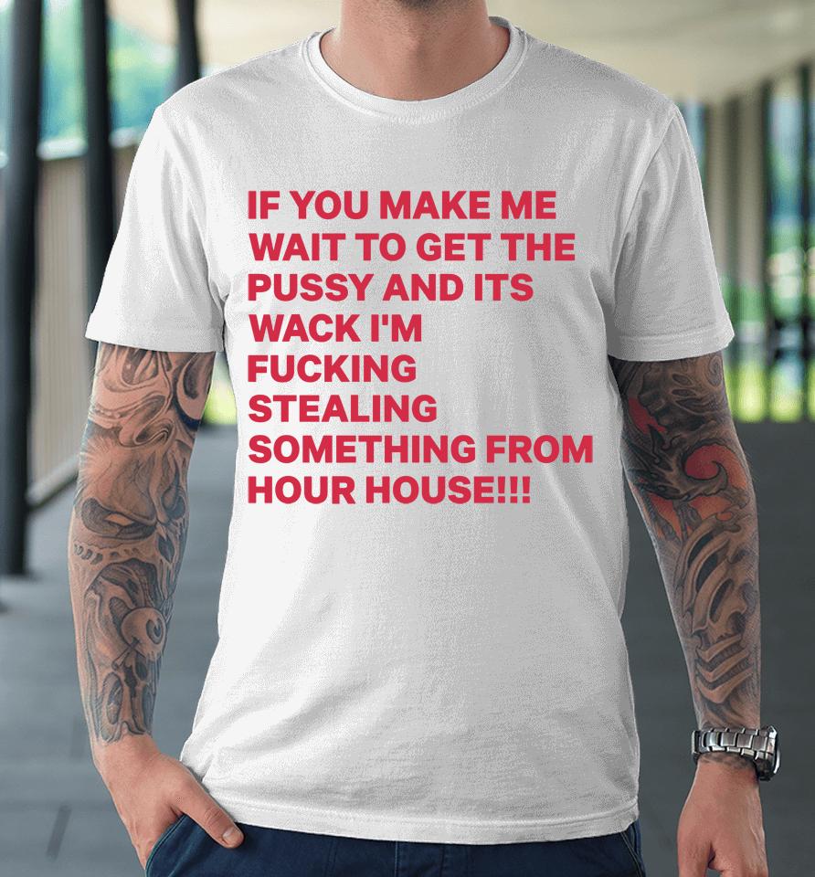 If You Make Me Wait To Get The Pussy And Its Wack I'm Fucking Stealing Something From Hour House Premium T-Shirt