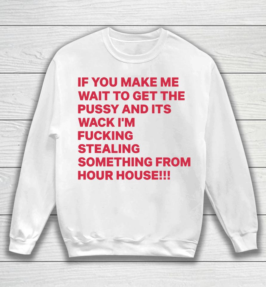 If You Make Me Wait To Get The Pussy And Its Wack I'm Fucking Stealing Something From Hour House Sweatshirt