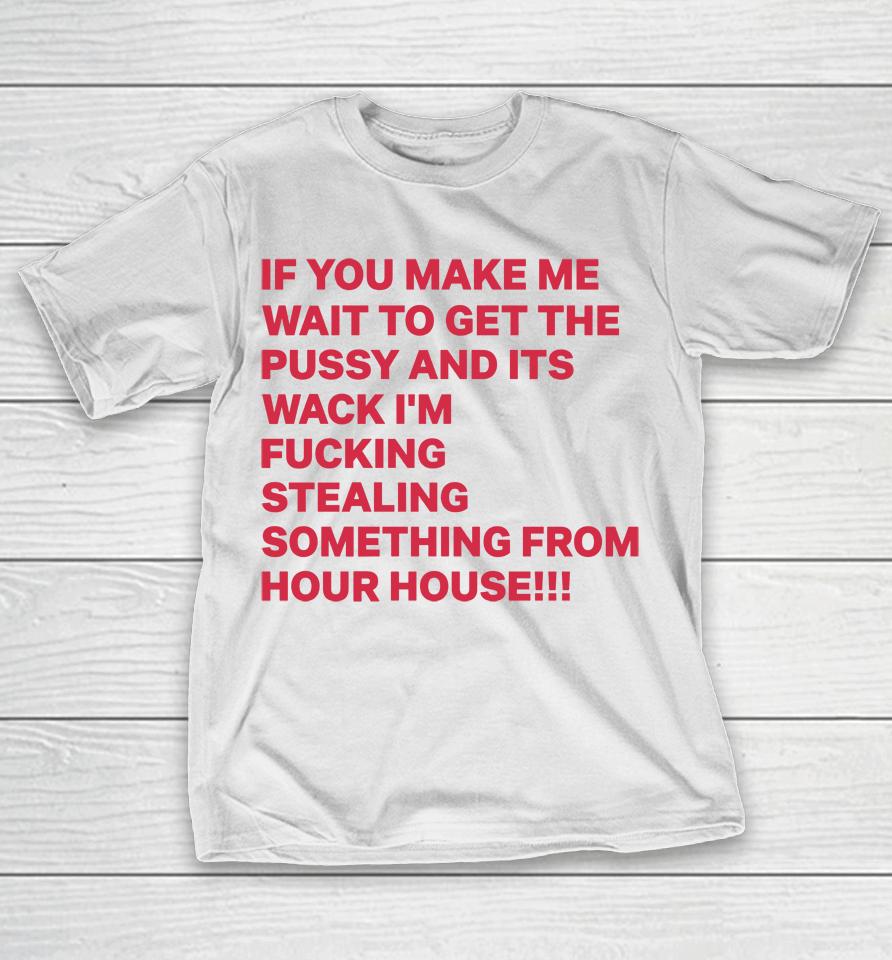 If You Make Me Wait To Get The Pussy And Its Wack I'm Fucking Stealing Something From Hour House T-Shirt