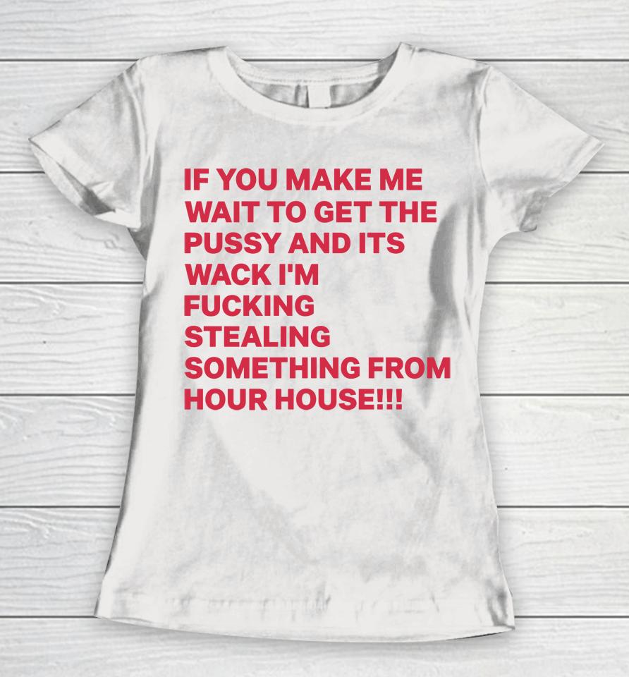 If You Make Me Wait To Get The Pussy And Its Wack I'm Fucking Stealing Something From Hour House Women T-Shirt