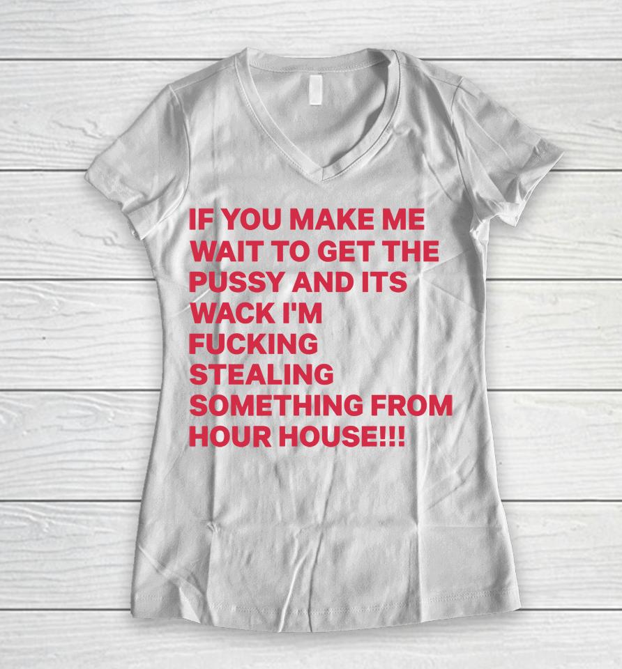 If You Make Me Wait To Get The Pussy And Its Wack I'm Fucking Stealing Something From Hour House Women V-Neck T-Shirt