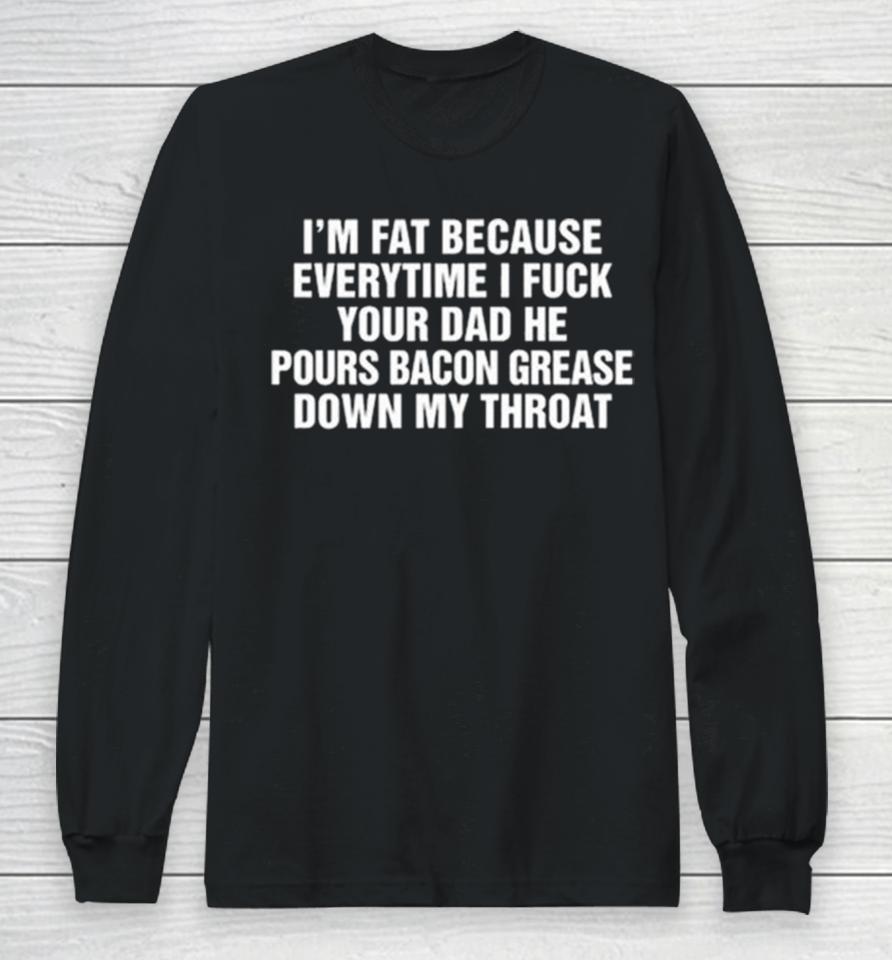 I’m Fat Because Everytime I Fuck Your Dad He Pours Bacon Grease Down My Throat Long Sleeve T-Shirt