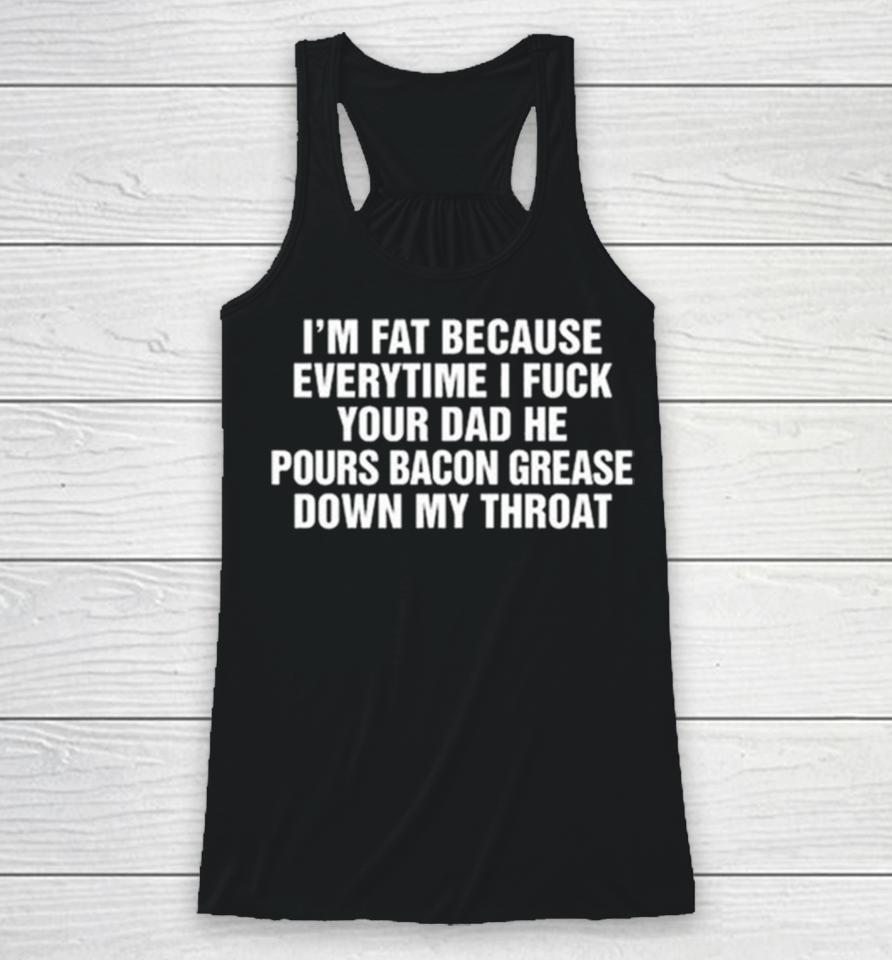 I’m Fat Because Everytime I Fuck Your Dad He Pours Bacon Grease Down My Throat Racerback Tank