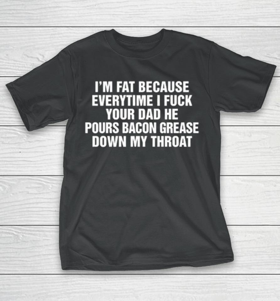 I’m Fat Because Everytime I Fuck Your Dad He Pours Bacon Grease Down My Throat T-Shirt