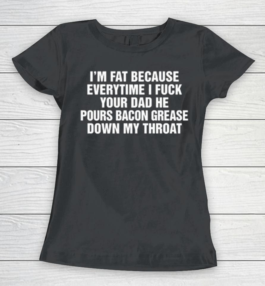 I’m Fat Because Everytime I Fuck Your Dad He Pours Bacon Grease Down My Throat Women T-Shirt