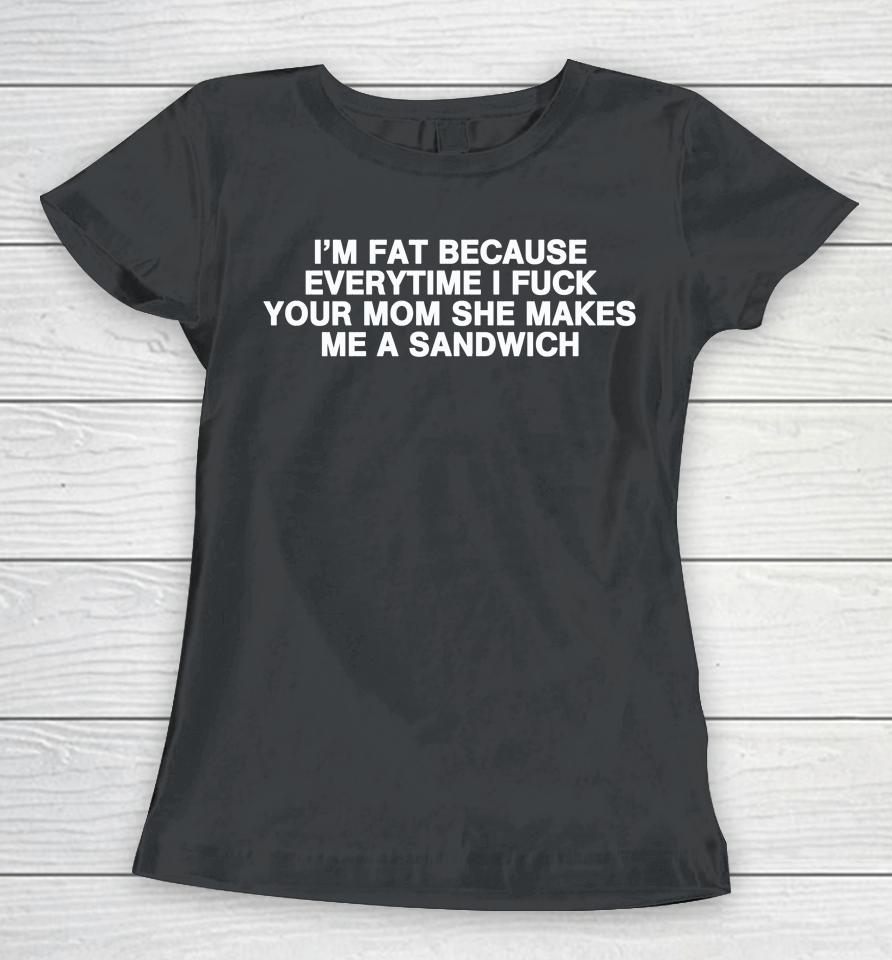 I'm Fat Because Everytime I Fuck Your Mom She Makes Me A Sandwich Women T-Shirt