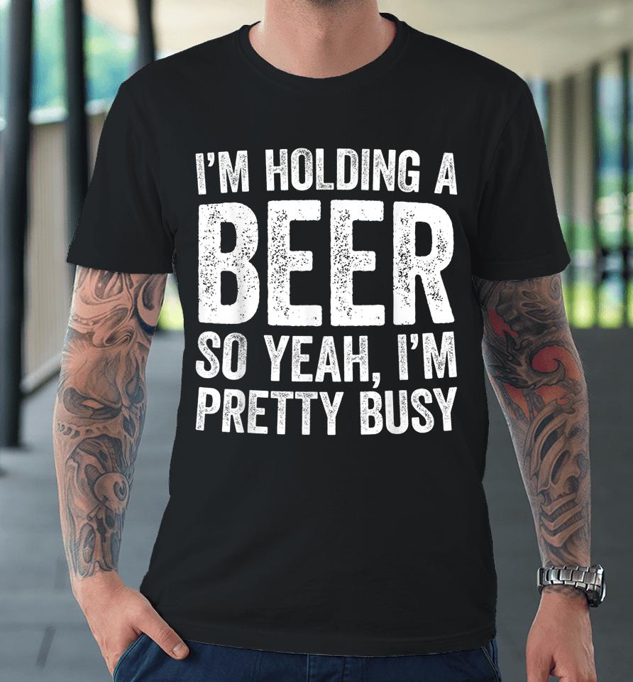 I'm Holding A Beer So Yeah I'm Pretty Busy Premium T-Shirt