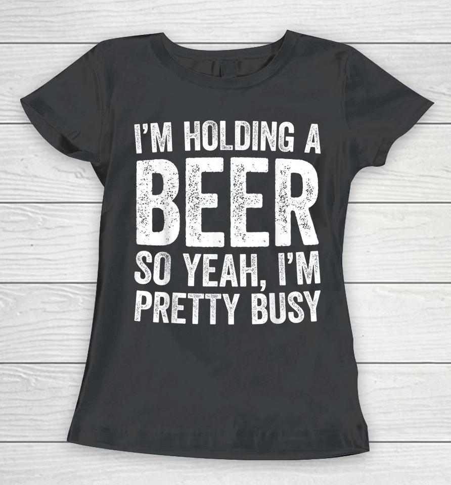 I'm Holding A Beer So Yeah I'm Pretty Busy Women T-Shirt