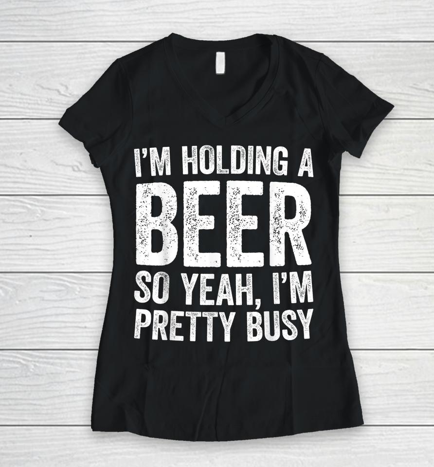 I'm Holding A Beer So Yeah I'm Pretty Busy Women V-Neck T-Shirt