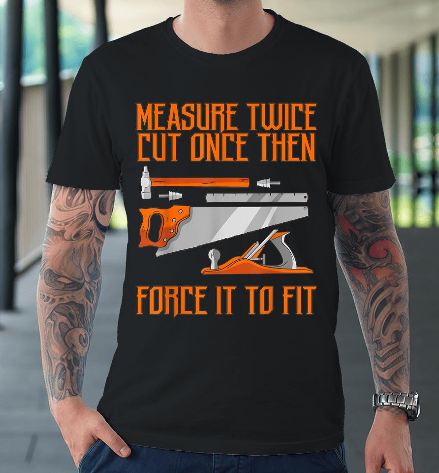 Measure Twice And Cut Once Then Force It To Fit Premium T-Shirt