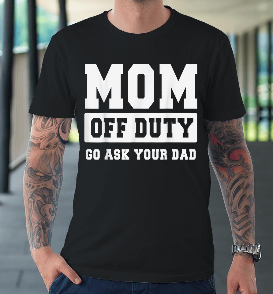Mom Off Duty Go Ask Your Dad Shirt I Love Mom Mothers Day Premium T-Shirt
