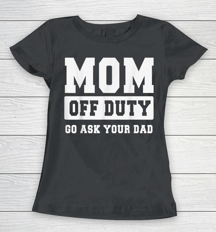 Mom Off Duty Go Ask Your Dad Shirt I Love Mom Mothers Day Women T-Shirt