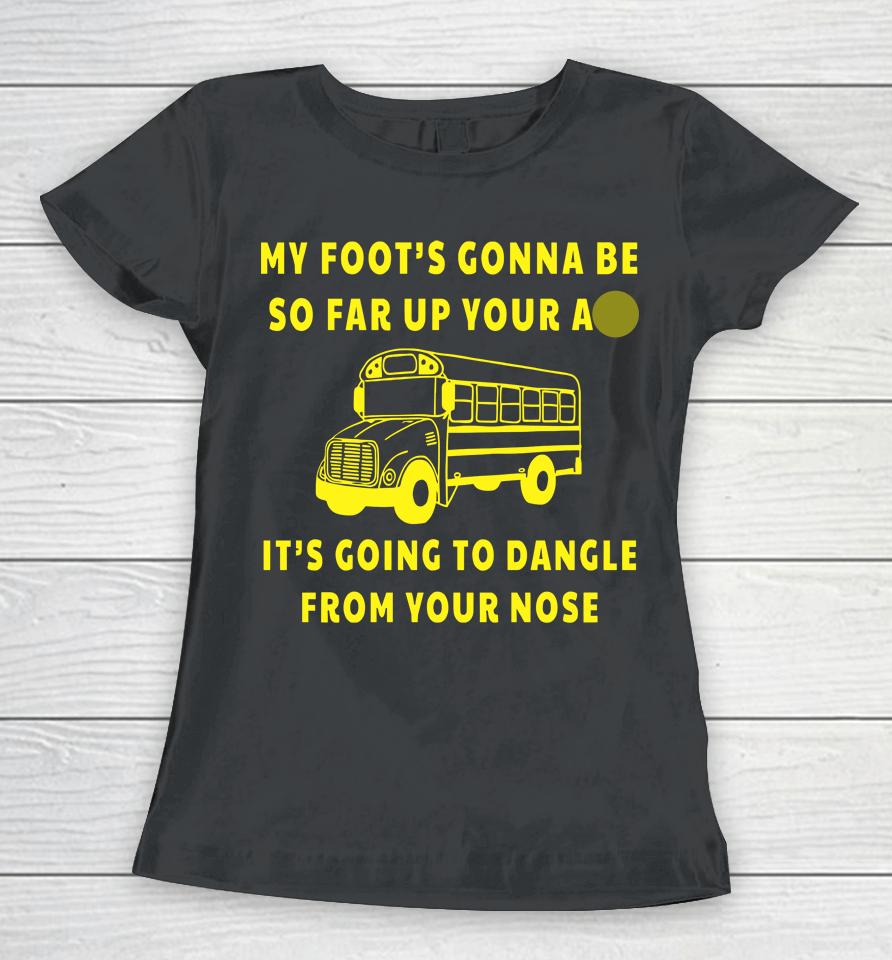 My Foot's Gonna Be So Far Up Your Ass It's Going To Dangle From Your Nose Women T-Shirt