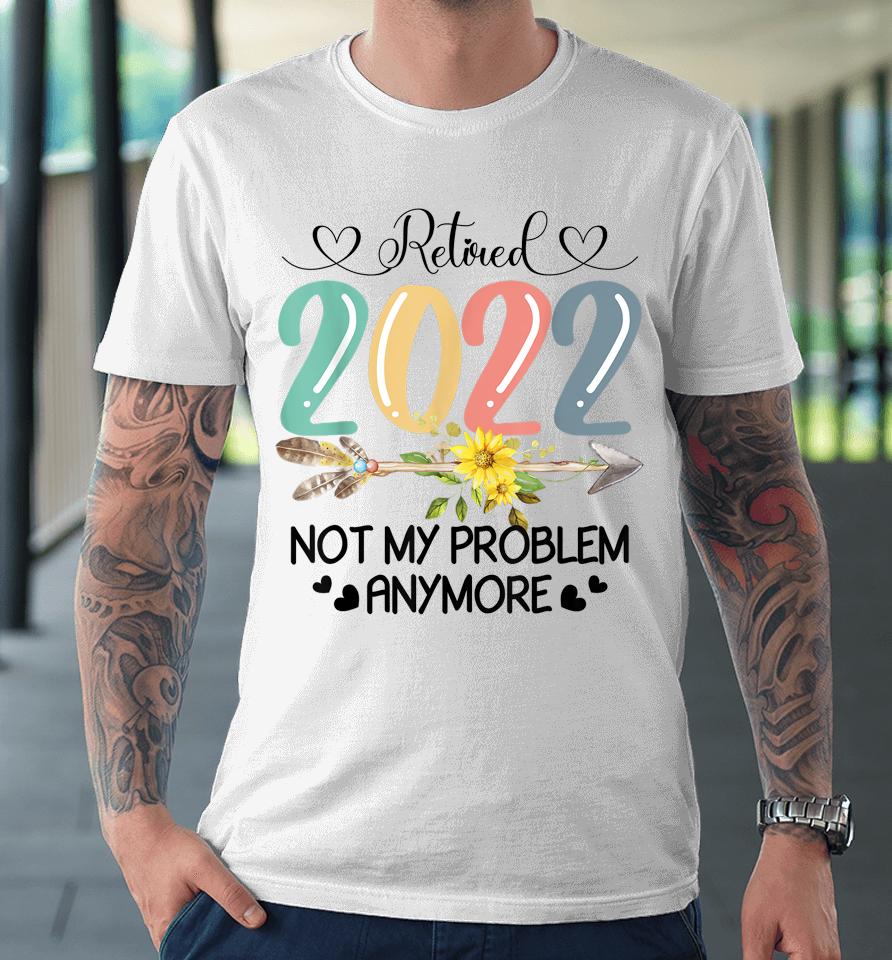 Retired 2022 Not My Problem Anymore Flower Funny Retirement Premium T-Shirt