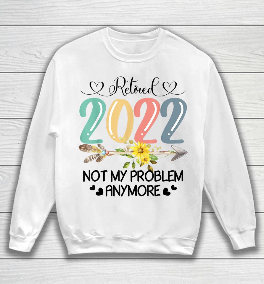 Retired 2022 Not My Problem Anymore Flower Funny Retirement Sweatshirt