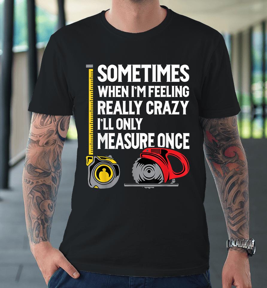 Sometimes When I'm Feeling Really Crazy I'll Only Measure Once Woodworking Premium T-Shirt