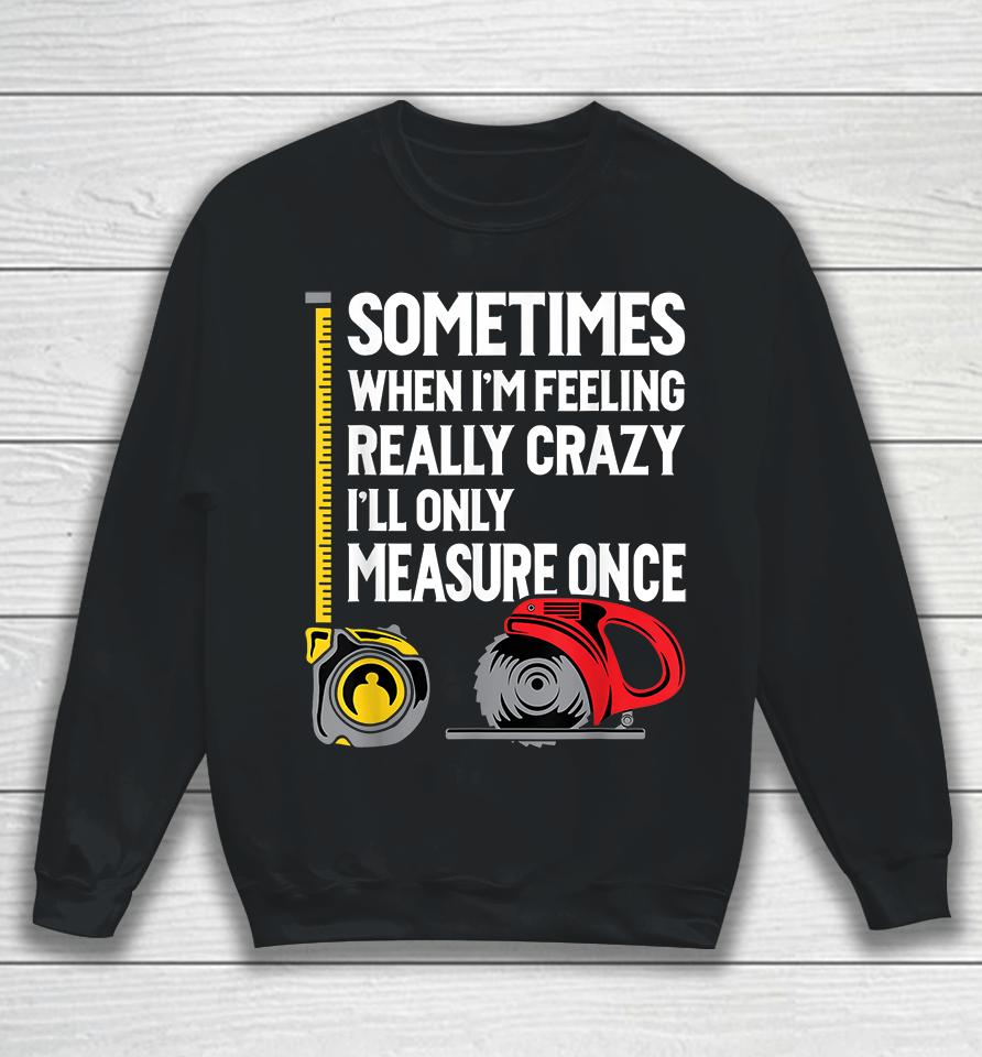 Sometimes When I'm Feeling Really Crazy I'll Only Measure Once Woodworking Sweatshirt