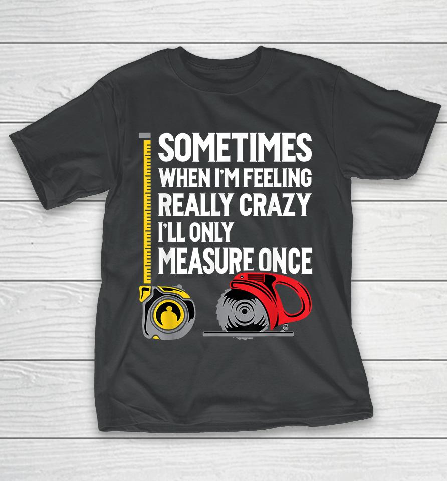 Sometimes When I'm Feeling Really Crazy I'll Only Measure Once Woodworking T-Shirt