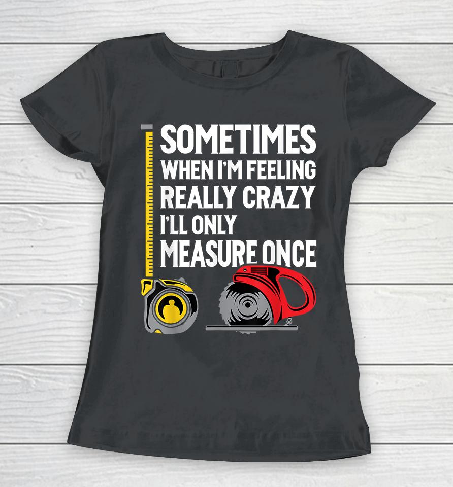 Sometimes When I'm Feeling Really Crazy I'll Only Measure Once Woodworking Women T-Shirt