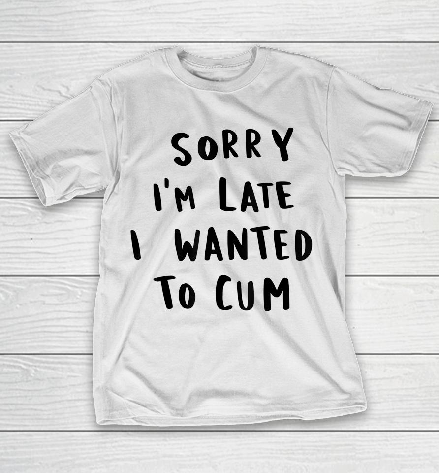Sorry I'm Late I Wanted To Cum T-Shirt