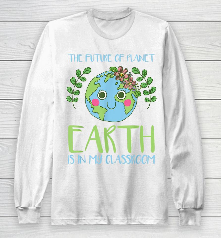 The Future Of Planet Earth Is In My Classroom Earth Day Long Sleeve T-Shirt