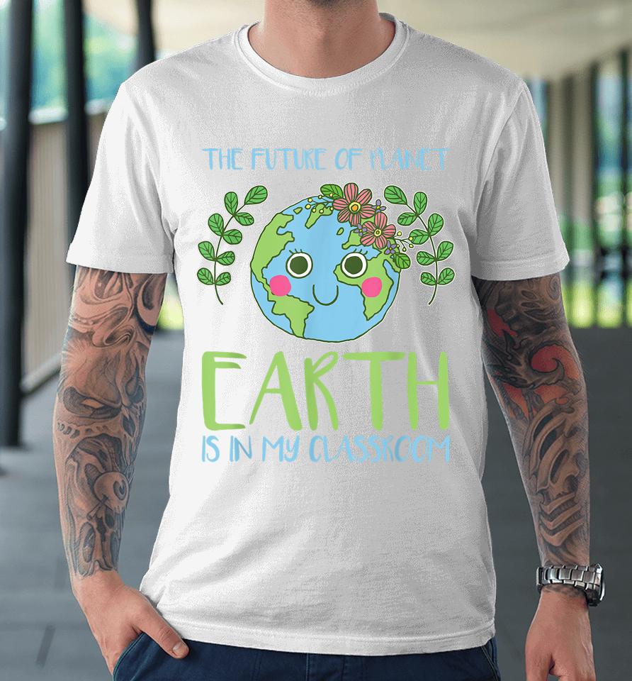 The Future Of Planet Earth Is In My Classroom Earth Day Premium T-Shirt