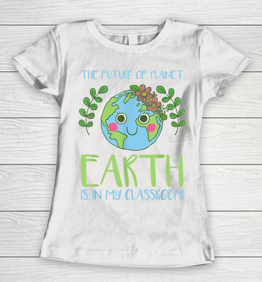 The Future Of Planet Earth Is In My Classroom Earth Day Women T-Shirt
