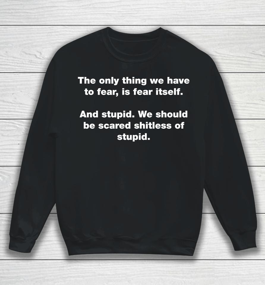 The Only Thing We Have To Fear Is Fear Itself And Stupid We Should Be Scared Shitless Of Stupid Sweatshirt