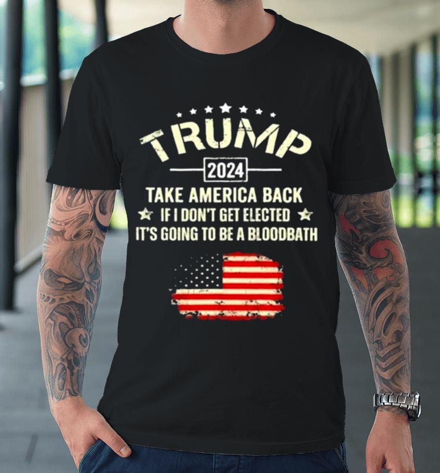 Trump 2024 Take America Back If I Don’t Get Elected It’s Going To Be A Bloodbath Premium T-Shirt