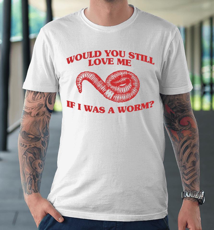 Would You Still Love Me If I Was A Worm Premium T-Shirt