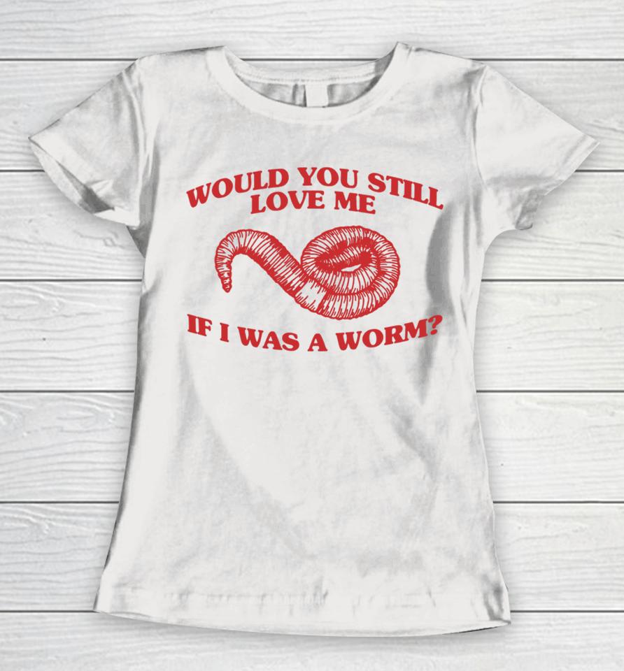 Would You Still Love Me If I Was A Worm Women T-Shirt