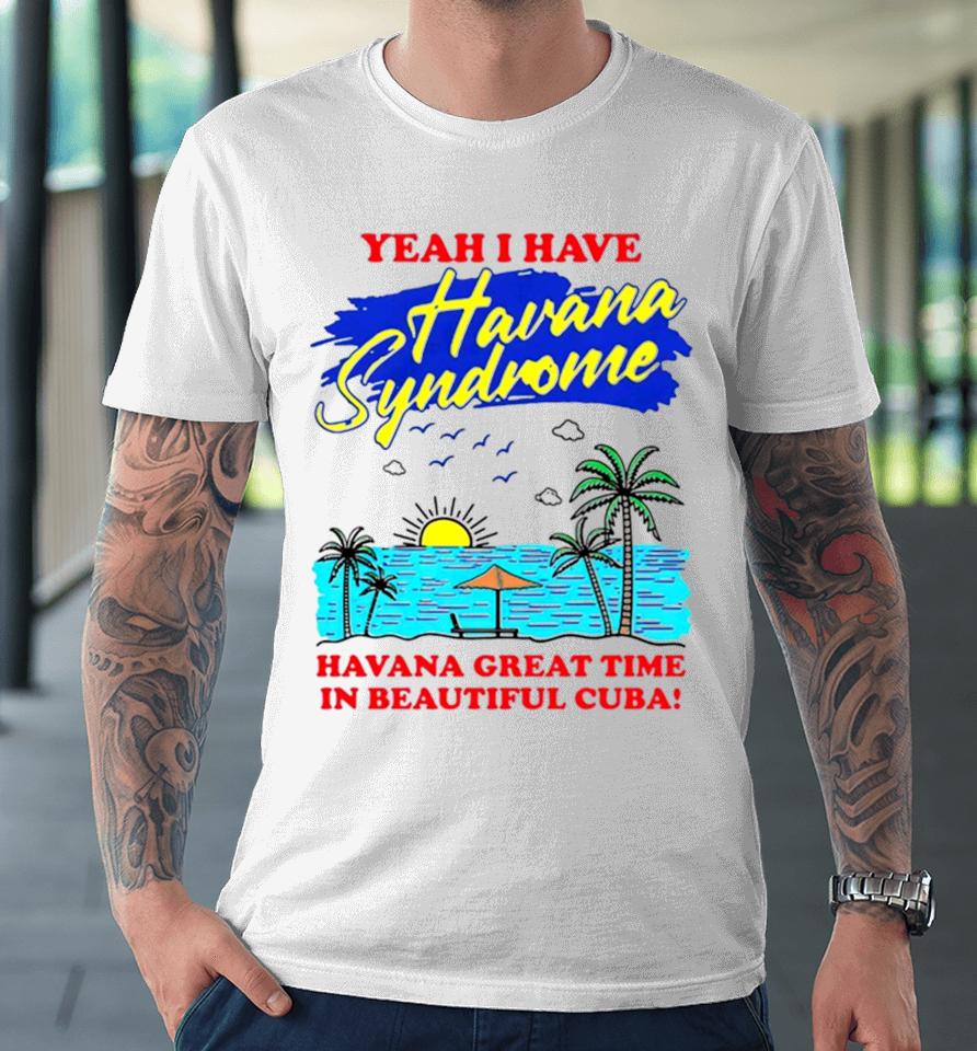 Yeah I Have Havana Syndrome Havana Great Time In Beautiful Cuba Premium T-Shirt