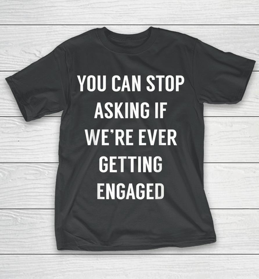 You Can Stop Asking If We're Ever Getting Engaged T-Shirt