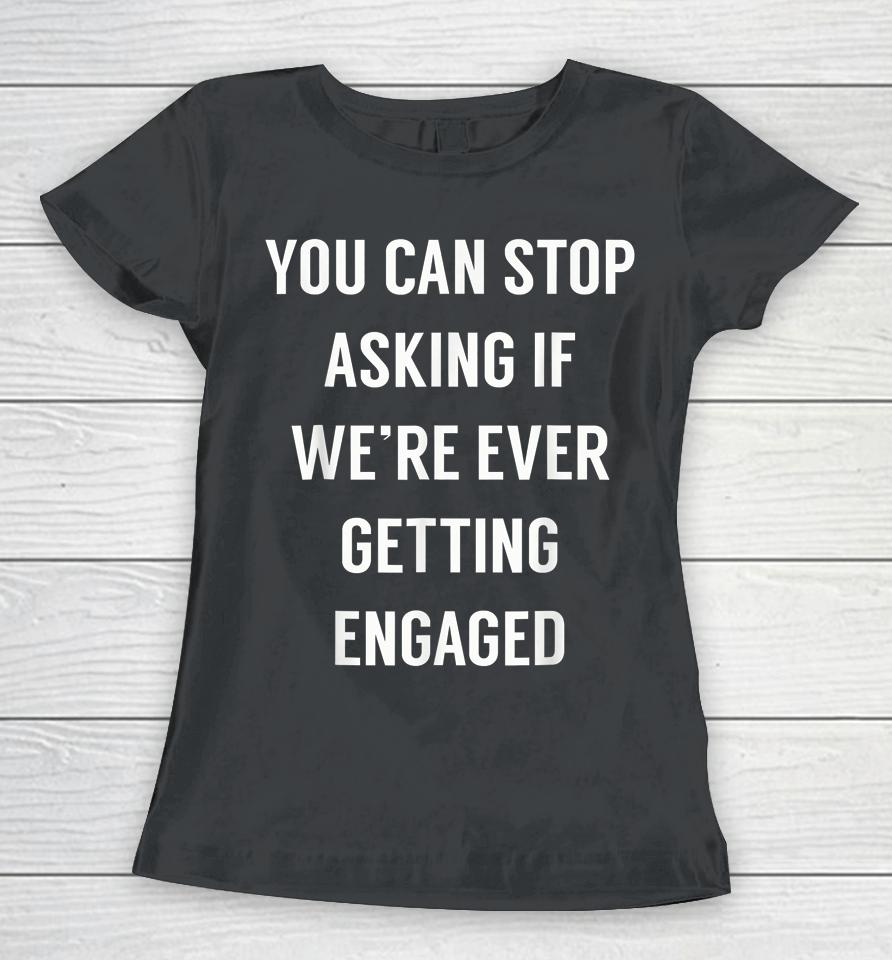 You Can Stop Asking If We're Ever Getting Engaged Women T-Shirt