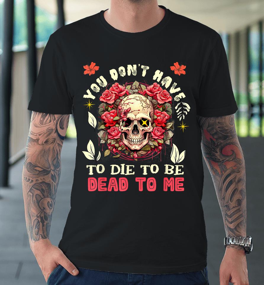 You Don't Have To Die To Be Dead To Me Sarcastic Skeleton Premium T-Shirt