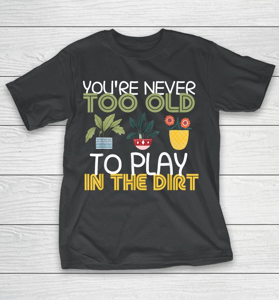 You're Never Too Old To Play In The Dirt Gardening T-Shirt